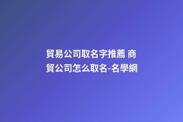 貿易公司取名字推薦 商貿公司怎么取名-名學網-第1張-公司起名-玄機派